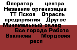 Оператор Call-центра › Название организации ­ ТТ-Псков › Отрасль предприятия ­ Другое › Минимальный оклад ­ 17 000 - Все города Работа » Вакансии   . Мордовия респ.